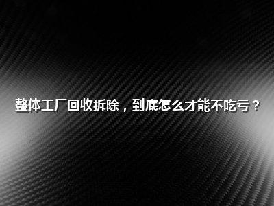 整体工厂回收拆除，到底怎么才能不吃亏？