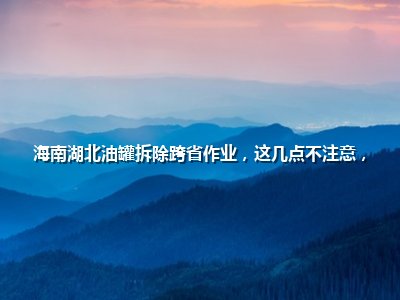 海南湖北油罐拆除跨省作业，这几点不注意，钱花了还出事